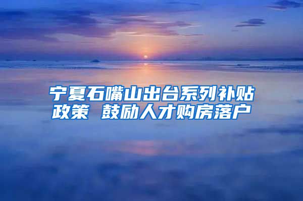 宁夏石嘴山出台系列补贴政策 鼓励人才购房落户