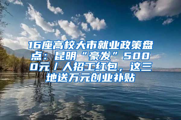 16座高校大市就业政策盘点：昆明“豪发”5000元／人招工红包，这三地送万元创业补贴
