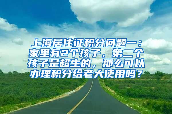上海居住证积分问题一：家里有2个孩子，第二个孩子是超生的，那么可以办理积分给老大使用吗？