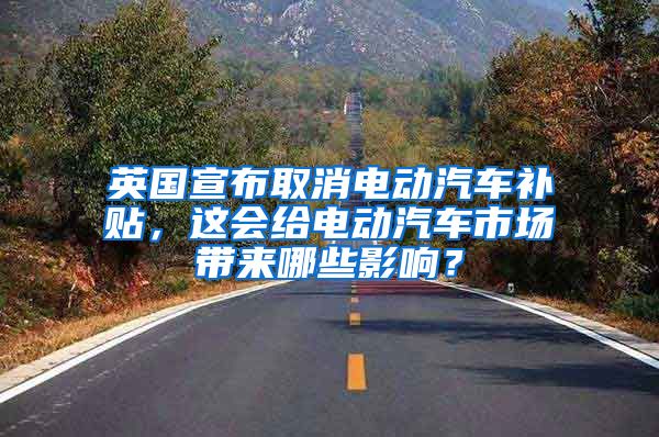 英国宣布取消电动汽车补贴，这会给电动汽车市场带来哪些影响？