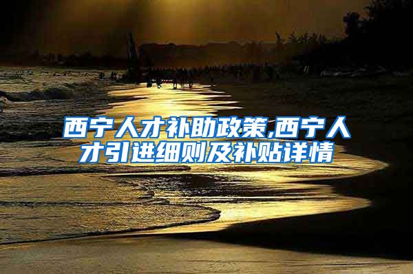 西宁人才补助政策,西宁人才引进细则及补贴详情