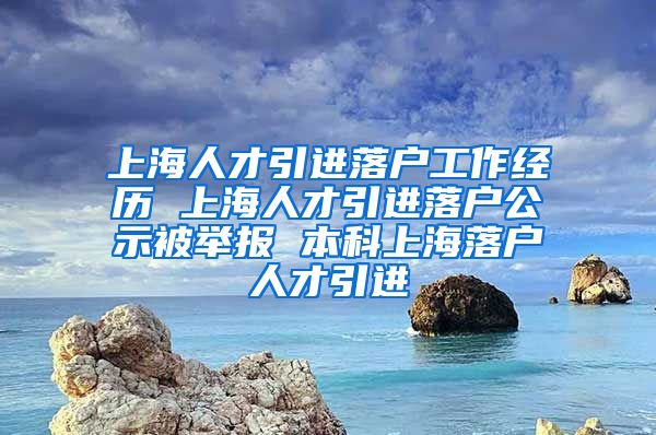 上海人才引进落户工作经历 上海人才引进落户公示被举报 本科上海落户人才引进