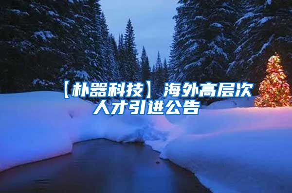 【朴器科技】海外高层次人才引进公告
