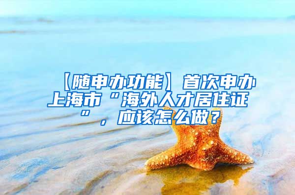 【随申办功能】首次申办上海市“海外人才居住证”，应该怎么做？