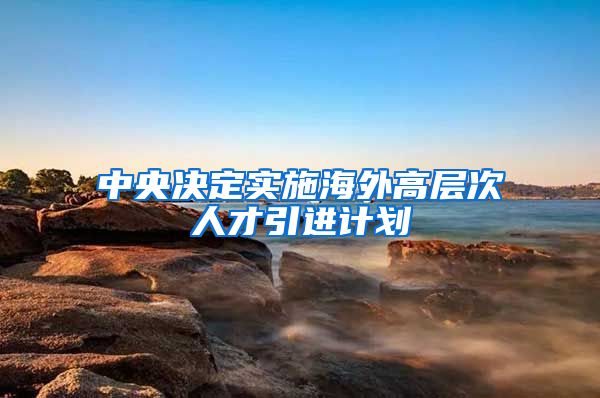 中央决定实施海外高层次人才引进计划