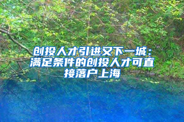 创投人才引进又下一城：满足条件的创投人才可直接落户上海