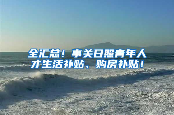 全汇总！事关日照青年人才生活补贴、购房补贴！
