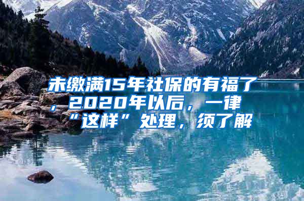 未缴满15年社保的有福了，2020年以后，一律“这样”处理，须了解