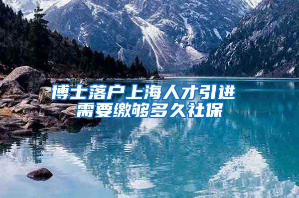 博士落户上海人才引进 需要缴够多久社保