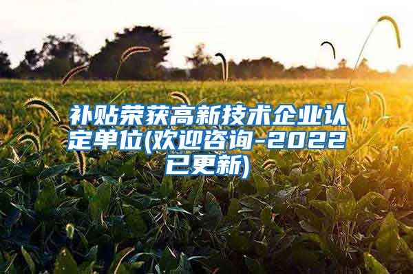 补贴荣获高新技术企业认定单位(欢迎咨询-2022已更新)