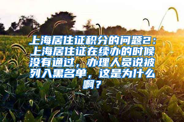 上海居住证积分的问题2：上海居住证在续办的时候没有通过，办理人员说被列入黑名单，这是为什么啊？