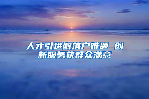 人才引进解落户难题 创新服务获群众满意