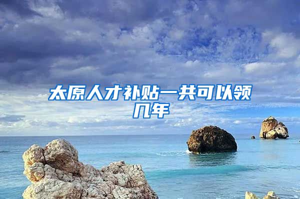 太原人才补贴一共可以领几年