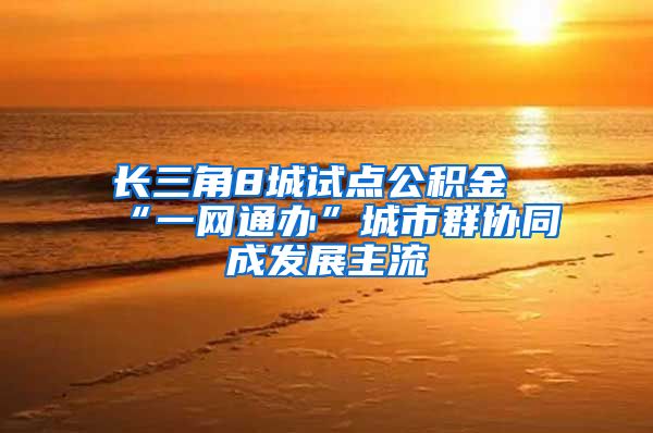 长三角8城试点公积金“一网通办”城市群协同成发展主流