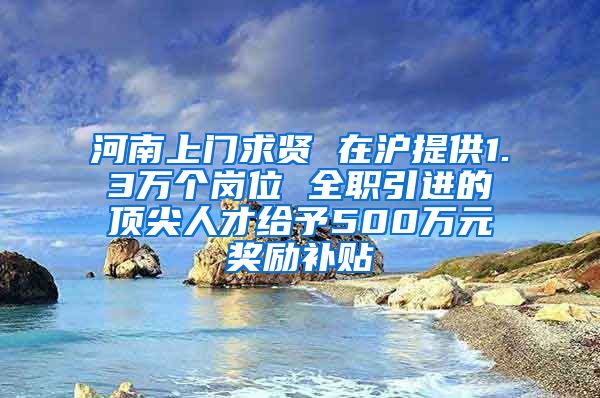 河南上门求贤 在沪提供1.3万个岗位 全职引进的顶尖人才给予500万元奖励补贴
