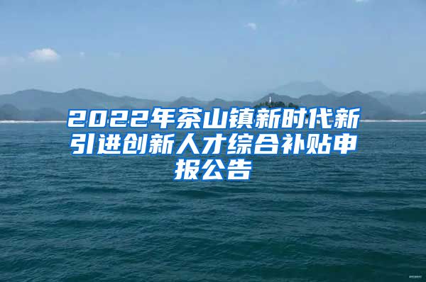 2022年茶山镇新时代新引进创新人才综合补贴申报公告
