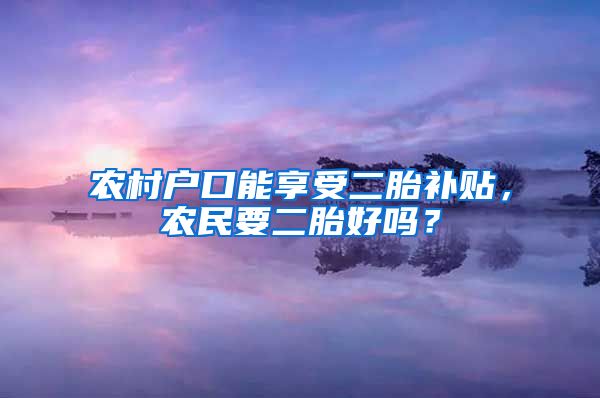 农村户口能享受二胎补贴，农民要二胎好吗？