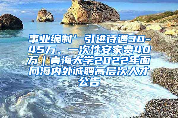 事业编制’引进待遇30-45万、一次性安家费40万｜青海大学2022年面向海内外诚聘高层次人才公告