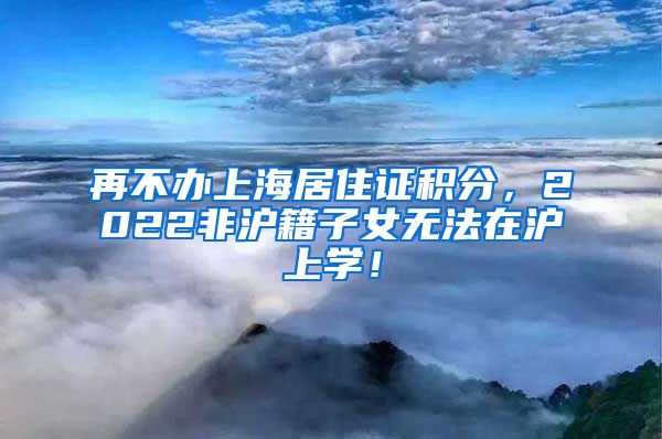 再不办上海居住证积分，2022非沪籍子女无法在沪上学！