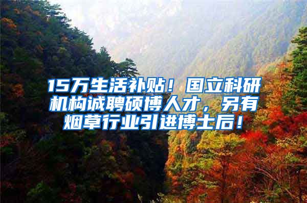 15万生活补贴！国立科研机构诚聘硕博人才，另有烟草行业引进博士后！