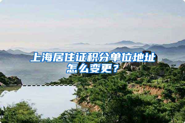 上海居住证积分单位地址怎么变更？