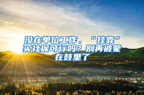 没在单位工作，“挂靠”买社保可行吗？别再被蒙在鼓里了