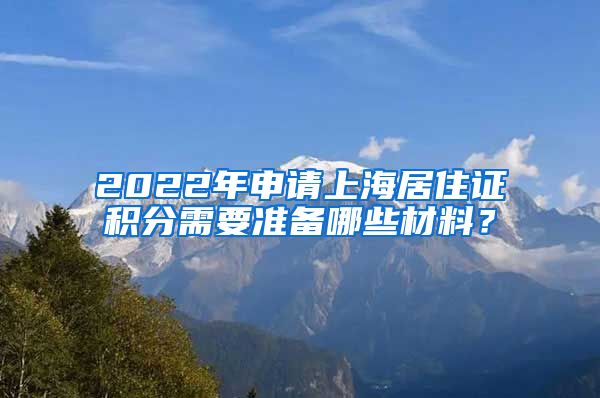 2022年申请上海居住证积分需要准备哪些材料？
