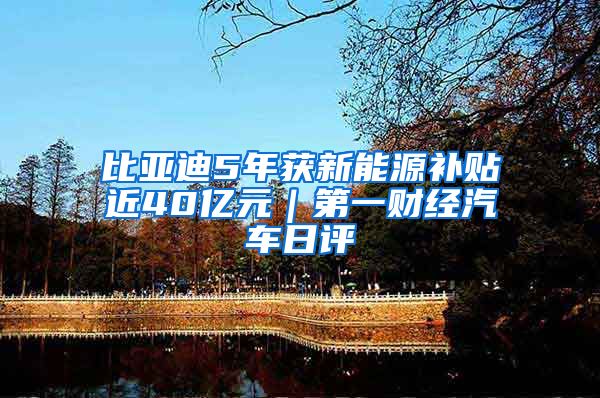 比亚迪5年获新能源补贴近40亿元｜第一财经汽车日评