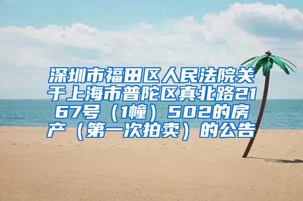 深圳市福田区人民法院关于上海市普陀区真北路2167号（1幢）502的房产（第一次拍卖）的公告