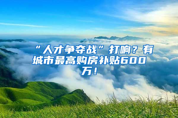 “人才争夺战”打响？有城市最高购房补贴600万！