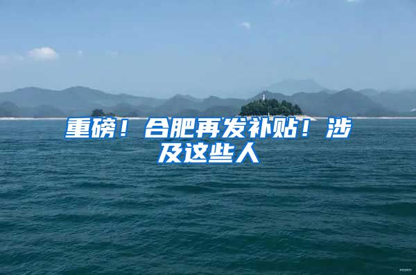 重磅！合肥再发补贴！涉及这些人