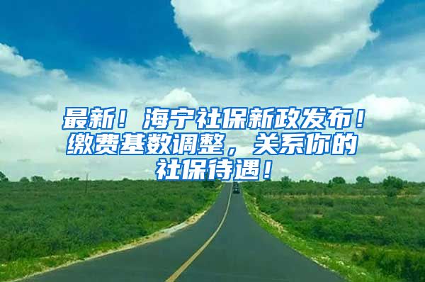 最新！海宁社保新政发布！缴费基数调整，关系你的社保待遇！