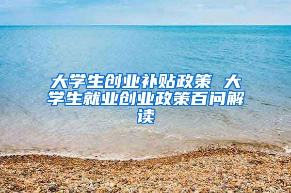 大学生创业补贴政策 大学生就业创业政策百问解读