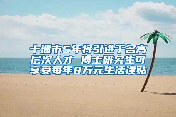 十堰市5年将引进千名高层次人才 博士研究生可享受每年8万元生活津贴