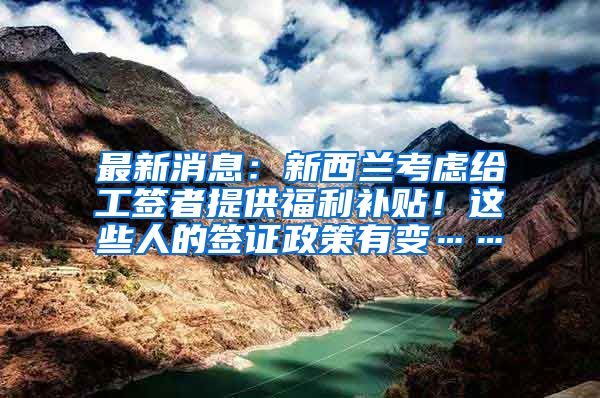 最新消息：新西兰考虑给工签者提供福利补贴！这些人的签证政策有变……