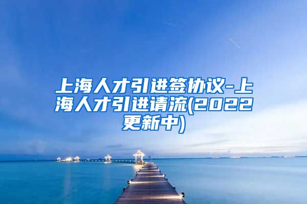 上海人才引进签协议-上海人才引进请流(2022更新中)
