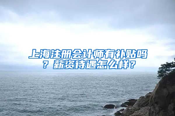 上海注册会计师有补贴吗？薪资待遇怎么样？