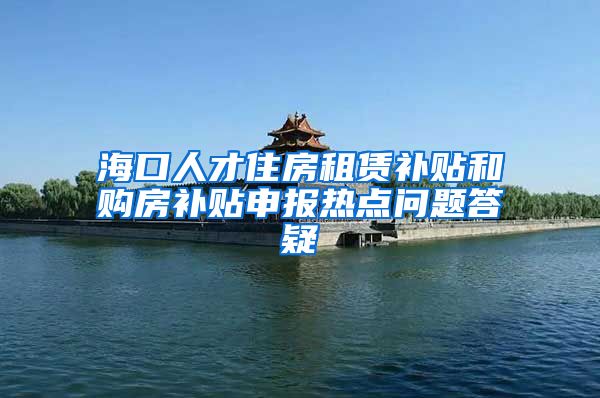 海口人才住房租赁补贴和购房补贴申报热点问题答疑