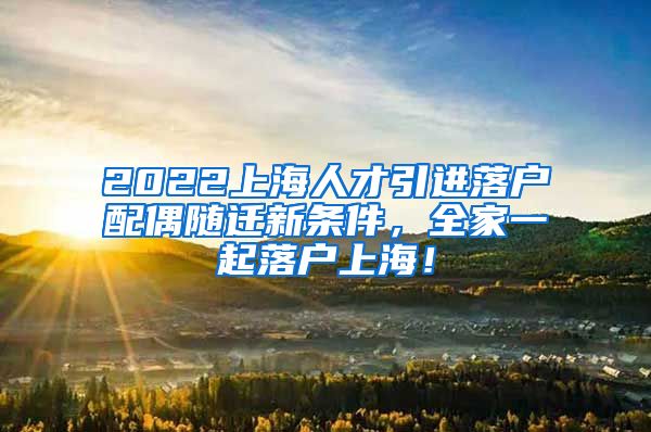 2022上海人才引进落户配偶随迁新条件，全家一起落户上海！