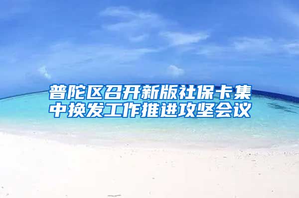 普陀区召开新版社保卡集中换发工作推进攻坚会议