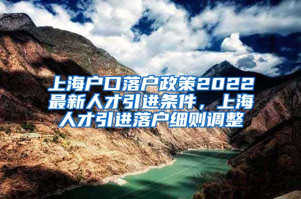 上海户口落户政策2022最新人才引进条件，上海人才引进落户细则调整