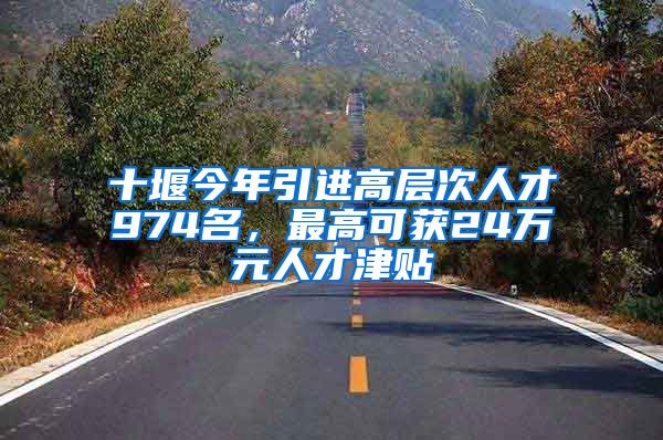 十堰今年引进高层次人才974名，最高可获24万元人才津贴