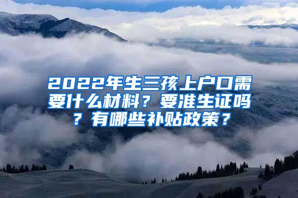 2022年生三孩上户口需要什么材料？要准生证吗？有哪些补贴政策？