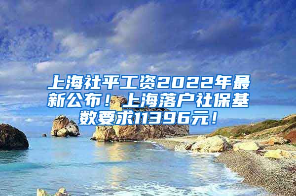 上海社平工资2022年最新公布！上海落户社保基数要求11396元！