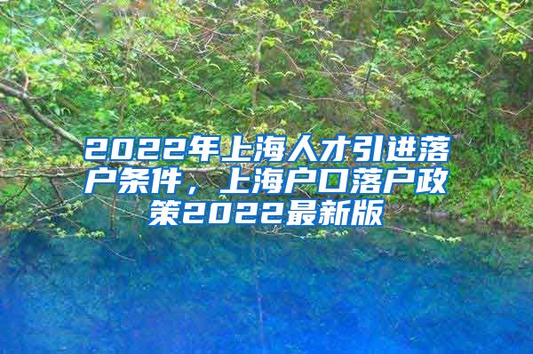 2022年上海人才引进落户条件，上海户口落户政策2022最新版