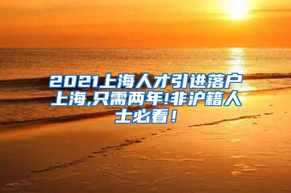 2021上海人才引进落户上海,只需两年!非沪籍人士必看！