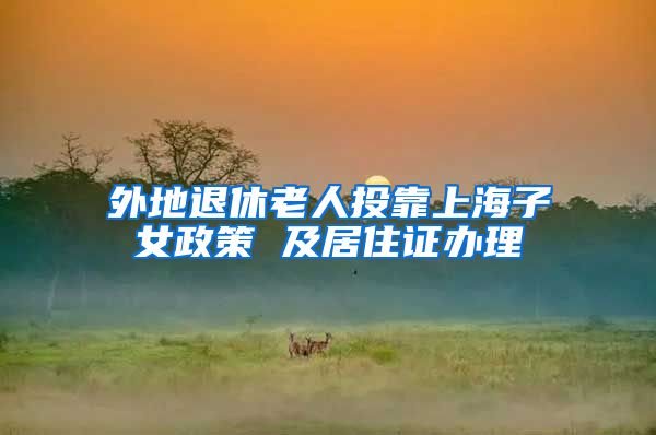 外地退休老人投靠上海子女政策 及居住证办理