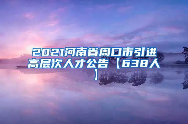 2021河南省周口市引进高层次人才公告【638人】