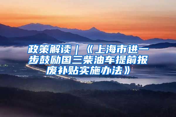 政策解读｜《上海市进一步鼓励国三柴油车提前报废补贴实施办法》