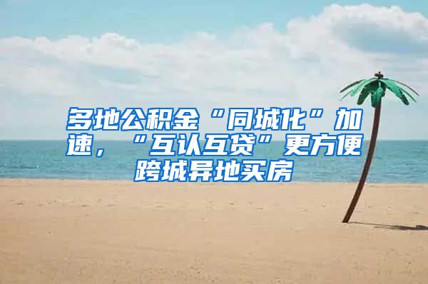多地公积金“同城化”加速，“互认互贷”更方便跨城异地买房